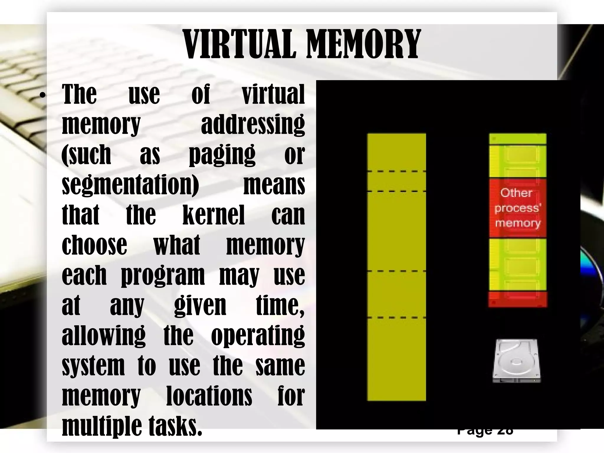 Page 28
VIRTUAL MEMORY
• The use of virtual
memory addressing
(such as paging or
segmentation) means
that the kernel can
choose what memory
each program may use
at any given time,
allowing the operating
system to use the same
memory locations for
multiple tasks.
 