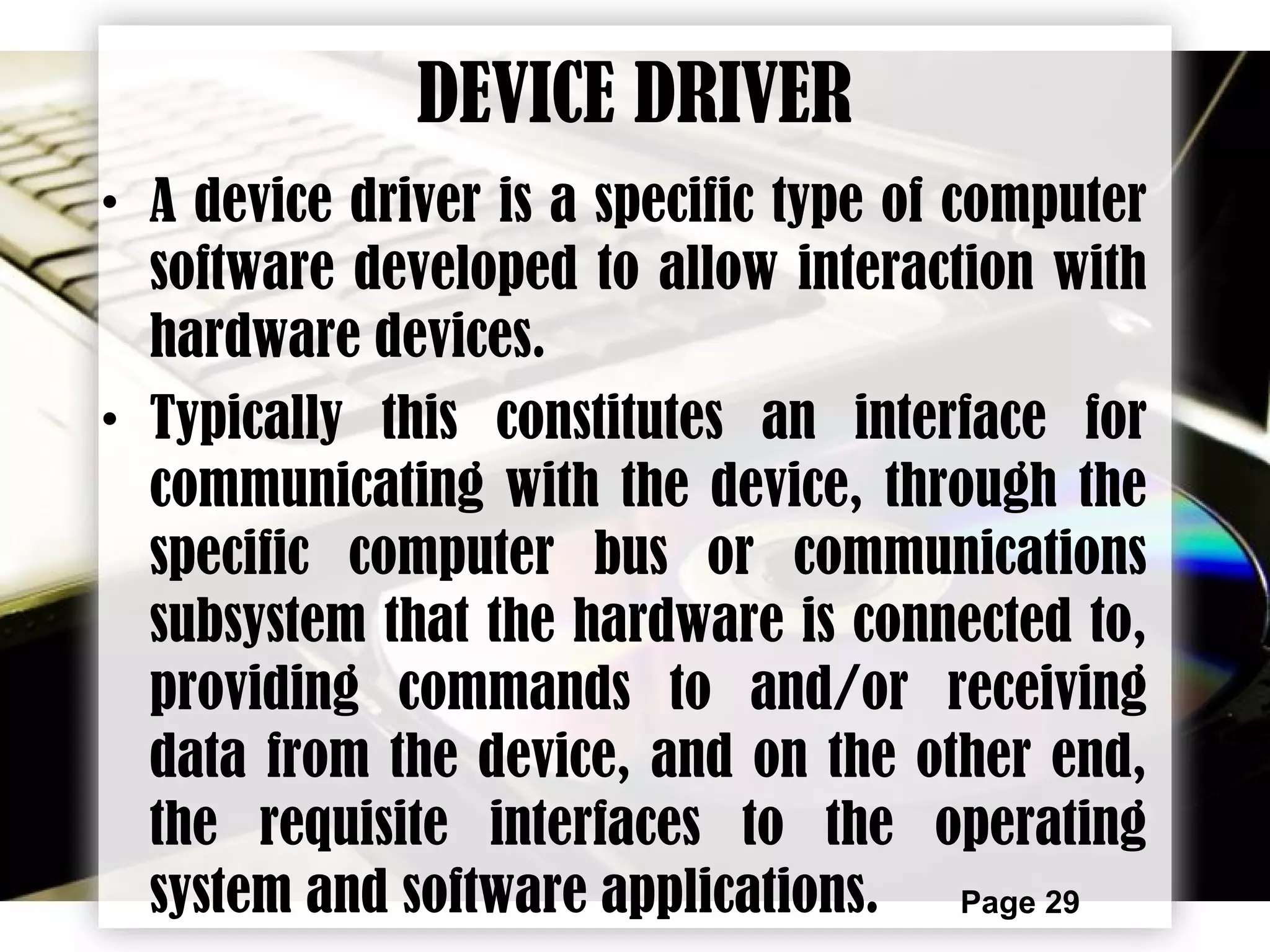 Page 29
DEVICE DRIVER
• A device driver is a specific type of computer
software developed to allow interaction with
hardware devices.
• Typically this constitutes an interface for
communicating with the device, through the
specific computer bus or communications
subsystem that the hardware is connected to,
providing commands to and/or receiving
data from the device, and on the other end,
the requisite interfaces to the operating
system and software applications.
 