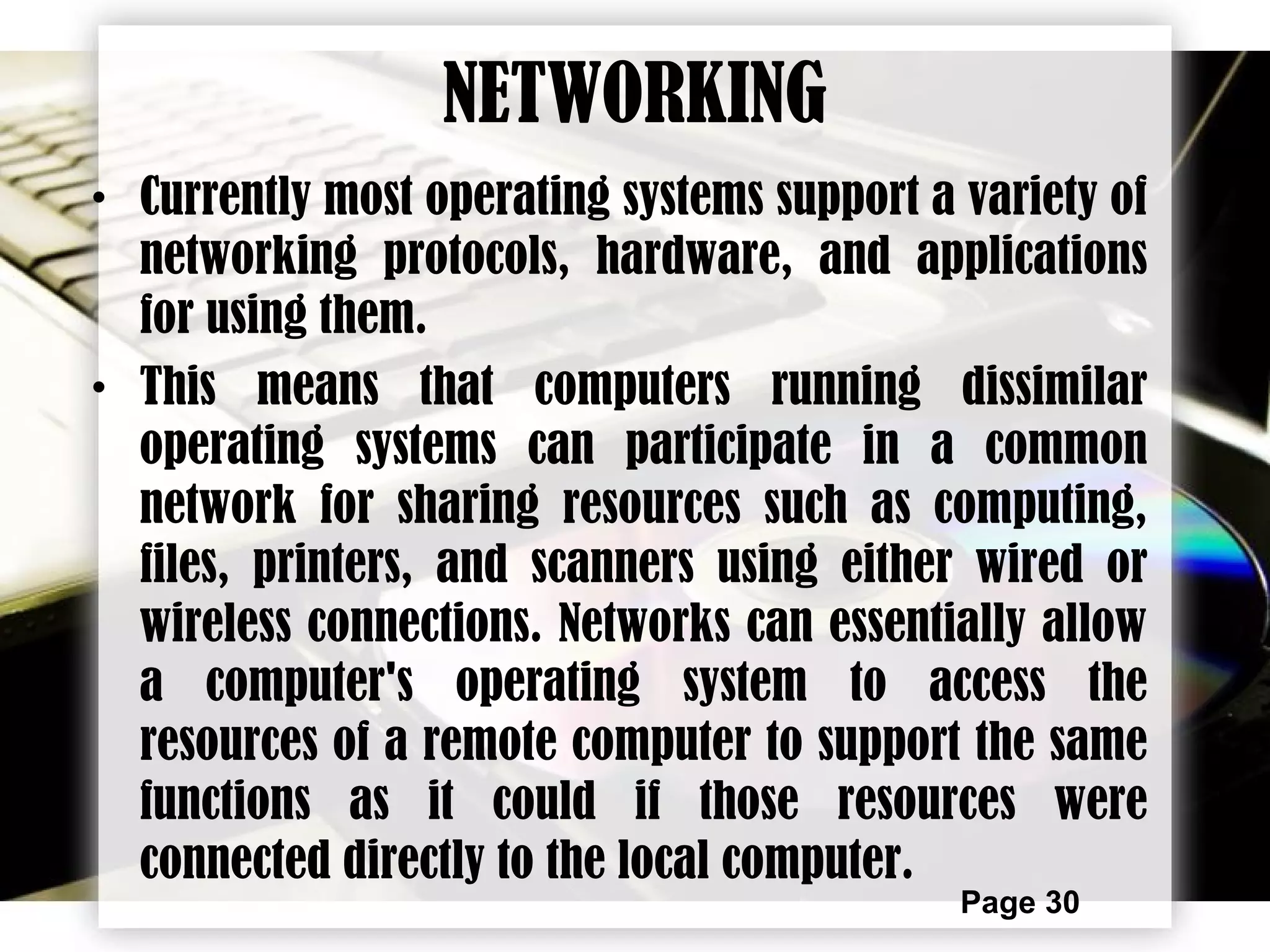 Page 30
NETWORKING
• Currently most operating systems support a variety of
networking protocols, hardware, and applications
for using them.
• This means that computers running dissimilar
operating systems can participate in a common
network for sharing resources such as computing,
files, printers, and scanners using either wired or
wireless connections. Networks can essentially allow
a computer's operating system to access the
resources of a remote computer to support the same
functions as it could if those resources were
connected directly to the local computer.
 