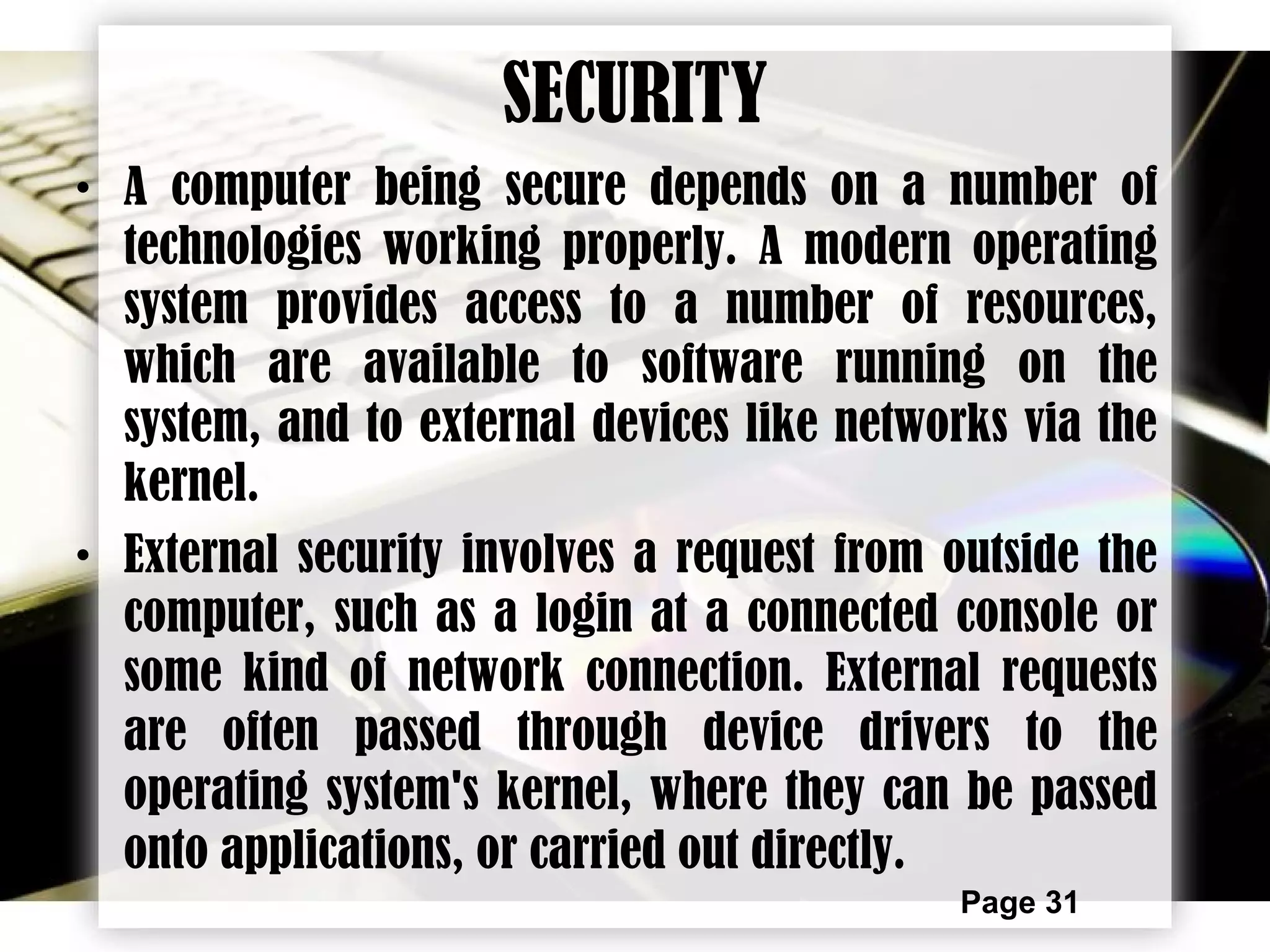 Page 31
SECURITY
• A computer being secure depends on a number of
technologies working properly. A modern operating
system provides access to a number of resources,
which are available to software running on the
system, and to external devices like networks via the
kernel.
• External security involves a request from outside the
computer, such as a login at a connected console or
some kind of network connection. External requests
are often passed through device drivers to the
operating system's kernel, where they can be passed
onto applications, or carried out directly.
 