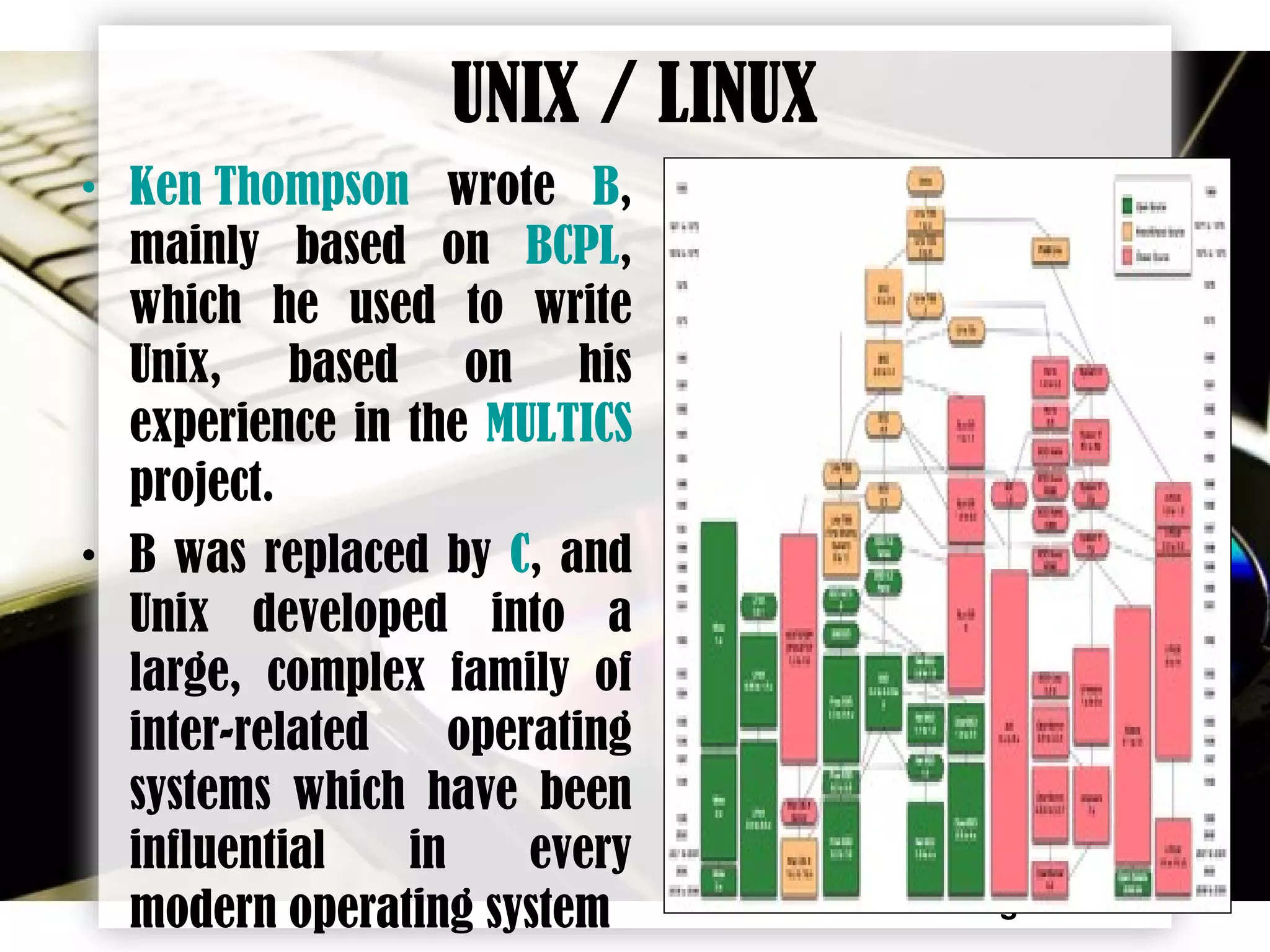 Page 9
• Ken Thompson wrote B,
mainly based on BCPL,
which he used to write
Unix, based on his
experience in the MULTICS
project.
• B was replaced by C, and
Unix developed into a
large, complex family of
inter-related operating
systems which have been
influential in every
modern operating system
UNIX / LINUX
 