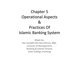 Chapter 5
Operational Aspects
&
Practices Of
Islamic Banking System
Made by:
Nor Izzuddin Bin Norrahman, BBA.
Lecturer of Management,
Banking & Islamic Finance
Astin College, Puchong
 
