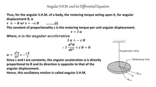 Angular S.H.M. and its Differential Equation
Thus, for the angular S.H.M. of a body, the restoring torque acting upon it, for angular
displacement θ, is
𝝉 ∝ − 𝜽 𝒐𝒓 𝝉 = −𝒄 𝜽 ……….(i)
The constant of proportionality c is the restoring torque per unit angular displacement.
𝝉 = 𝑰 𝜶
Where, 𝜶 𝒊𝒔 𝒕𝒉𝒆 𝒂𝒏𝒈𝒖𝒍𝒂𝒓 𝒂𝒄𝒄𝒆𝒍𝒆𝒓𝒂𝒕𝒊𝒐𝒏
𝑰 𝜶 = − 𝒄 𝜽
∴ 𝑰
𝒅𝟐𝜽
𝒅𝒕𝟐
+ 𝒄 𝜽 = 𝟎
𝜶 =
𝒅𝟐𝜽
𝒅𝒕𝟐 = −
𝒄 𝜽
𝑰
Since c and I are constants, the angular acceleration α is directly
proportional to θ and its direction is opposite to that of the
angular displacement.
Hence, this oscillatory motion is called angular S.H.M.
 
