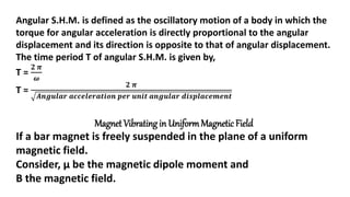 Angular S.H.M. is defined as the oscillatory motion of a body in which the
torque for angular acceleration is directly proportional to the angular
displacement and its direction is opposite to that of angular displacement.
The time period T of angular S.H.M. is given by,
T =
𝟐 𝝅
𝝎
T =
𝟐 𝝅
𝑨𝒏𝒈𝒖𝒍𝒂𝒓 𝒂𝒄𝒄𝒆𝒍𝒆𝒓𝒂𝒕𝒊𝒐𝒏 𝒑𝒆𝒓 𝒖𝒏𝒊𝒕 𝒂𝒏𝒈𝒖𝒍𝒂𝒓 𝒅𝒊𝒔𝒑𝒍𝒂𝒄𝒆𝒎𝒆𝒏𝒕
Magnet Vibrating in UniformMagnetic Field
If a bar magnet is freely suspended in the plane of a uniform
magnetic field.
Consider, μ be the magnetic dipole moment and
B the magnetic field.
 