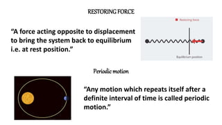 “A force acting opposite to displacement
to bring the system back to equilibrium
i.e. at rest position.”
RESTORING FORCE
Periodic motion
“Any motion which repeats itself after a
definite interval of time is called periodic
motion.”
 