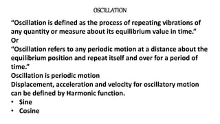 OSCILLATION
“Oscillation is defined as the process of repeating vibrations of
any quantity or measure about its equilibrium value in time.”
Or
“Oscillation refers to any periodic motion at a distance about the
equilibrium position and repeat itself and over for a period of
time.”
Oscillation is periodic motion
Displacement, acceleration and velocity for oscillatory motion
can be defined by Harmonic function.
• Sine
• Cosine
 
