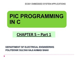 PIC PROGRAMMING
IN C
DEPARTMENT OF ELECTRICAL ENGINEERING
POLITEKNIK SULTAN HAJI AHMAD SHAH
CHAPTER 5 – Part 1
EC501 EMBEDDED SYSTEM APPLICATIONS
 