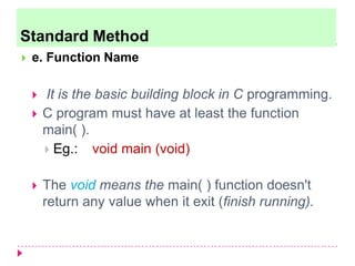  e. Function Name
 It is the basic building block in C programming.
 C program must have at least the function
main( ).
 Eg.: void main (void)
 The void means the main( ) function doesn't
return any value when it exit (finish running).
Standard Method
 