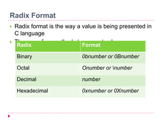 Radix Format
 Radix format is the way a value is being presented in
C language
 There are four methods to present value:
Radix Format
Binary 0bnumber or 0Bnumber
Octal Onumber or number
Decimal number
Hexadecimal 0xnumber or 0Xnumber
 