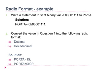 Radix Format - example
1. Write a statement to sent binary value 00001111 to Port A.
Solution:
PORTA= 0b00001111;
2. Convert the value in Question 1 into the following radix
format:
a) Decimal
b) Hexadecimal
Solution:
a) PORTA=15;
b) PORTA=0x0F;
 