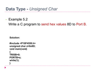 Data Type - Unsigned Char
• Example 5.2
Write a C program to send hex values 8D to Port B.
Solution:
#include <P18F4550.h>
unsigned char z=0x8D;
void main(void)
{
TRISB=0;
PORTB=z;
while(1);
}
 
