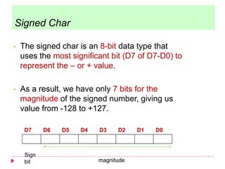• The signed char is an 8-bit data type that
uses the most significant bit (D7 of D7-D0) to
represent the – or + value.
• As a result, we have only 7 bits for the
magnitude of the signed number, giving us
value from -128 to +127.
D7 D6 D5 D4 D3 D2 D1 D0
Sign
bit magnitude
Signed Char
 