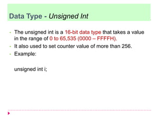 • The unsigned int is a 16-bit data type that takes a value
in the range of 0 to 65,535 (0000 – FFFFH).
• It also used to set counter value of more than 256.
• Example:
unsigned int i;
Data Type - Unsigned Int
 