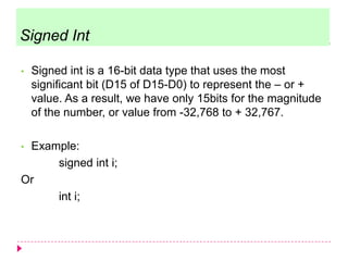 • Signed int is a 16-bit data type that uses the most
significant bit (D15 of D15-D0) to represent the – or +
value. As a result, we have only 15bits for the magnitude
of the number, or value from -32,768 to + 32,767.
• Example:
signed int i;
Or
int i;
Signed Int
 