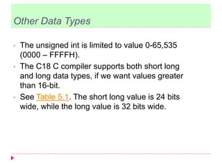 Other Data Types
• The unsigned int is limited to value 0-65,535
(0000 – FFFFH).
• The C18 C compiler supports both short long
and long data types, if we want values greater
than 16-bit.
• See Table 5.1. The short long value is 24 bits
wide, while the long value is 32 bits wide.
 