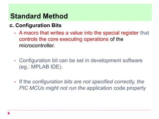 c. Configuration Bits
• A macro that writes a value into the special register that
controls the core executing operations of the
microcontroller.
• Configuration bit can be set in development software
(eg.: MPLAB IDE).
• If the configuration bits are not specified correctly, the
PIC MCUs might not run the application code properly
Standard Method
 