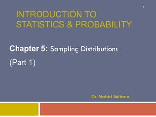INTRODUCTION TO
STATISTICS & PROBABILITY
Chapter 5: Sampling Distributions
(Part 1)
Dr. Nahid Sultana
1
 