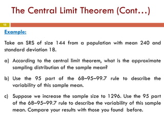10
The Central Limit Theorem (Cont…)
Example:
Take an SRS of size 144 from a population with mean 240 and
standard deviation 18.
a) According to the central limit theorem, what is the approximate
sampling distribution of the sample mean?
b) Use the 95 part of the 68–95–99.7 rule to describe the
variability of this sample mean.
c) Suppose we increase the sample size to 1296. Use the 95 part
of the 68–95–99.7 rule to describe the variability of this sample
mean. Compare your results with those you found before.
 