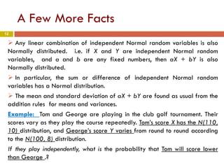 12
A Few More Facts
 Any linear combination of independent Normal random variables is also
Normally distributed. i.e. if X and Y are independent Normal random
variables, and a and b are any fixed numbers, then aX + bY is also
Normally distributed.
 In particular, the sum or difference of independent Normal random
variables has a Normal distribution.
 The mean and standard deviation of aX + bY are found as usual from the
addition rules for means and variances.
Example: Tom and George are playing in the club golf tournament. Their
scores vary as they play the course repeatedly. Tom’s score X has the N(110,
10) distribution, and George’s score Y varies from round to round according
to the N(100, 8) distribution.
If they play independently, what is the probability that Tom will score lower
than George .?
 