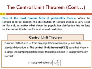 9
The Central Limit Theorem (Cont…)
One of the most famous facts of probability theory: When the
sample is large enough, the distribution of sample means is very close
to Normal, no matter what shape the population distribution has, as long
as the population has a finite standard deviation.






n
σ
μ,Nx
x
nσ
μn
elyapproximatis
:Normal
elyapproximatismeansampletheofondistributisamplingthelarge,is
whenthatsaysThe.deviationstandard
finiteandmeanwithpopulationanyfromsizeofSRSanDraw
(CLT)theoremlimitcentral
 