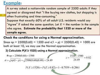 11
Example:
11
A survey asked a nationwide random sample of 2500 adults if they
agreed or disagreed that “I like buying new clothes, but shopping is
often frustrating and time-consuming.”
Suppose that exactly 60% of all adult U.S. residents would say
“Agree” if asked the same question. Let X = the number in the sample
who agree. Estimate the probability that 1520 or more of the
sample agree.
49.24)40.0)(60.0(2500)1(
1500)60.0(2500
==−=
===
pnp
np
σ
μ
Check the conditions for using a Normal approximation.
Since np = 2500(0.60) = 1500 and n(1 – p) = 2500(0.40) = 1000 are
both at least 10, we may use the Normal approximation.
3) Calculate P(X ≥ 1520) using a Normal approximation.
 