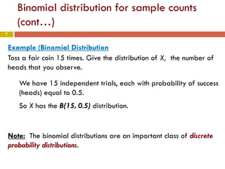 7
Binomial distribution for sample counts
(cont…)
Example (Binomial Distribution
Toss a fair coin 15 times. Give the distribution of X, the number of
heads that you observe.
We have 15 independent trials, each with probability of success
(heads) equal to 0.5.
So X has the B(15, 0.5) distribution.
Note: The binomial distributions are an important class of discrete
probability distributions.
 