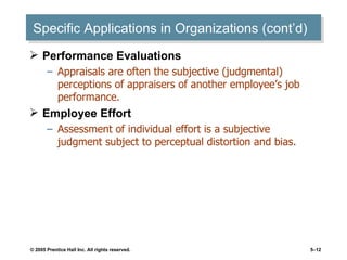Specific Applications in Organizations (cont’d) Performance Evaluations Appraisals are often the subjective (judgmental) perceptions of appraisers of another employee’s job performance. Employee Effort Assessment of individual effort is a subjective judgment subject to perceptual distortion and bias. 