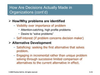 How Are Decisions Actually Made in Organizations (cont’d) How/Why problems are identified Visibility over importance of problem Attention-catching, high profile problems Desire to “solve problems” Self-interest (if problem concerns decision maker) Alternative Development Satisficing: seeking the first alternative that solves problem. Engaging in incremental rather than unique problem solving through successive limited comparison of alternatives to the current alternative in effect. 