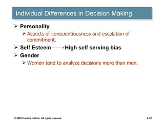 Individual Differences in Decision Making Personality  Aspects of conscientiousness and escalation of commitment. Self Esteem  High self serving bias  Gender  Women tend to analyze decisions more than men.  