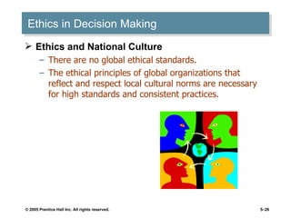 Ethics in Decision Making Ethics and National Culture There are no global ethical standards. The ethical principles of global organizations that reflect and respect local cultural norms are necessary for high standards and consistent practices. 