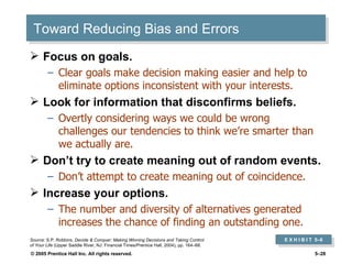 Toward Reducing Bias and Errors Focus on goals. Clear goals make decision making easier and help to eliminate options inconsistent with your interests. Look for information that disconfirms beliefs. Overtly considering ways we could be wrong challenges our tendencies to think we’re smarter than we actually are. Don’t try to create meaning out of random events. Don’t attempt to create meaning out of coincidence. Increase your options. The number and diversity of alternatives generated increases the chance of finding an outstanding one. E X H I B I T  5 –6 Source:  S.P. Robbins,  Decide & Conquer: Making Winning Decisions and Taking Control of Your Life  (Upper Saddle River, NJ: Financial Times/Prentice Hall, 2004), pp. 164–68. 