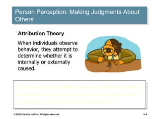 Person Perception: Making Judgments About Others Distinctiveness: shows different behaviors in different situations. Consensus: response is the same as others to same situation. Consistency: responds in the same way over time. Attribution Theory When individuals observe behavior, they attempt to determine whether it is internally or externally caused. 