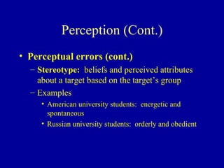 Perception (Cont.) Perceptual errors (cont.) Stereotype:  beliefs and perceived attributes about a target based on the target’s group Examples American university students:  energetic and spontaneous Russian university students:  orderly and obedient 