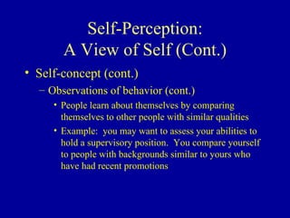 Self-Perception: A View of Self (Cont.) Self-concept (cont.) Observations of behavior (cont.) People learn about themselves by comparing themselves to other people with similar qualities Example:  you may want to assess your abilities to hold a supervisory position.  You compare yourself to people with backgrounds similar to yours who have had recent promotions 