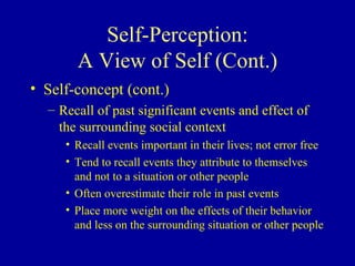 Self-Perception: A View of Self (Cont.) Self-concept (cont.) Recall of past significant events and effect of the surrounding social context Recall events important in their lives; not error free Tend to recall events they attribute to themselves and not to a situation or other people Often overestimate their role in past events Place more weight on the effects of their behavior and less on the surrounding situation or other people 