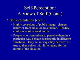 Self-Perception: A View of Self (Cont.) Self-presentation (cont.) Highly conscious of public image:  change behavior from situation to situation.  Readily conform to situational norms People who want others to perceive them in a particular way behave consistently in different situations.  They act in ways they perceive as true to themselves with little regard for the norms of the situation 