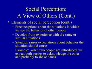 Social Perception: A View of Others (Cont.) Elements of social perception (cont.)  Preconceptions about the situations in which we see the behavior of other people Develop from experience with the same or similar situations Situation raises expectations about behavior the situation should cause Example:  when two people are introduced, we expect both parties to acknowledge the other and probably to shake hands 