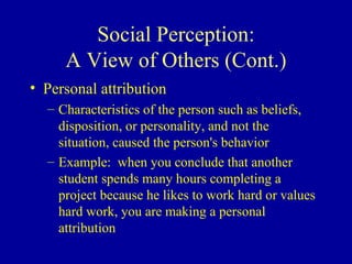 Social Perception: A View of Others (Cont.) Personal attribution Characteristics of the person such as beliefs, disposition, or personality, and not the situation, caused the person's behavior Example:  when you conclude that another student spends many hours completing a project because he likes to work hard or values hard work, you are making a personal attribution 
