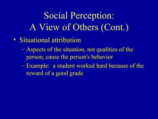 Social Perception: A View of Others (Cont.) Situational attribution Aspects of the situation, not qualities of the person, cause the person's behavior Example:  a student worked hard because of the reward of a good grade 