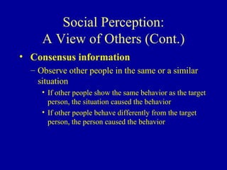 Social Perception: A View of Others (Cont.) Consensus information Observe other people in the same or a similar situation If other people show the same behavior as the target person, the situation caused the behavior If other people behave differently from the target person, the person caused the behavior 