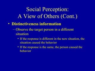 Social Perception: A View of Others (Cont.) Distinctiveness information Observe the target person in a different situation If the response is different in the new situation, the situation caused the behavior If the response is the same, the person caused the behavior 