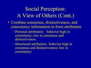 Social Perception: A View of Others (Cont.) Combine consensus, distinctiveness, and consistency information to form attribution Personal attribution:  behavior high in consistency; low in consensus and distinctiveness Situational attribution:  behavior high in consensus and distinctiveness; low in consistency 