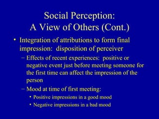 Social Perception: A View of Others (Cont.) Integration of attributions to form final impression:  disposition of perceiver Effects of recent experiences:  positive or negative event just before meeting someone for the first time can affect the impression of the person Mood at time of first meeting: Positive impressions in a good mood Negative impressions in a bad mood 