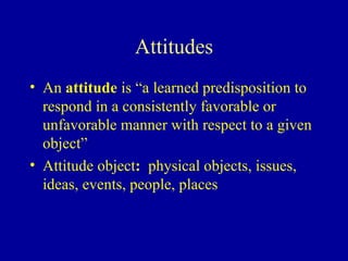 Attitudes An  attitude  is “a learned predisposition to respond in a consistently favorable or unfavorable manner with respect to a given object” Attitude object :   physical objects, issues, ideas, events, people, places 