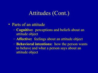 Attitudes (Cont.) Parts of an attitude Cognitive:   perceptions and beliefs about an attitude object Affective:   feelings about an attitude object Behavioral intentions:   how the person wants to behave and what a person says about an attitude object 