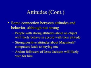 Attitudes (Cont.) Some connection between attitudes and behavior, although not strong People with strong attitudes about an object will likely behave in accord with their attitude Strong positive attitudes about Macintosh ©  computers leads to buying one Ardent followers of Jesse Jackson will likely vote for him 