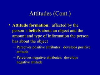 Attitudes (Cont.) Attitude formation:   affected by the person’s  beliefs  about an object and the amount and type of information the person has about the object Perceives positive attributes:  develops positive attitude Perceives negative attributes:  develops negative attitude 