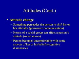 Attitudes (Cont.) Attitude change Something persuades the person to shift his or her attitudes (persuasive communication) Norms of a social group can affect a person’s attitude (social norms) Person becomes uncomfortable with some aspects of her or his beliefs (cognitive dissonance) 