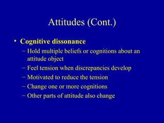 Attitudes (Cont.) Cognitive dissonance Hold multiple beliefs or cognitions about an attitude object Feel tension when discrepancies develop Motivated to reduce the tension Change one or more cognitions Other parts of attitude also change 