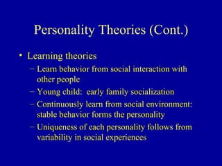 Personality Theories (Cont.) Learning theories Learn behavior from social interaction with other people Young child:  early family socialization Continuously learn from social environment:  stable behavior forms the personality Uniqueness of each personality follows from variability in social experiences 